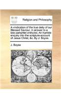 A Vindication of the True Deity of Our Blessed Saviour, in Answer to a Late Pamphlet Entituled, an Humble Enquiry Into the Scripture-Account of Jesus Christ, &C. by J. Boyse.