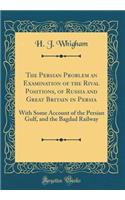 The Persian Problem an Examination of the Rival Positions, of Russia and Great Britain in Persia: With Some Account of the Persian Gulf, and the Bagdad Railway (Classic Reprint)