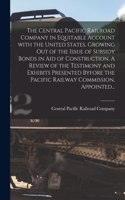 Central Pacific Railroad Company in Equitable Account With the United States, Growing out of the Issue of Subsidy Bonds in Aid of Construction. A Review of the Testimony and Exhibits Presented Byfore the Pacific Railway Commission, Appointed...