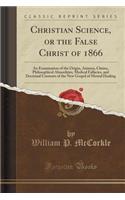 Christian Science, or the False Christ of 1866: An Examination of the Origin, Animus, Claims, Philosophical Absurdities, Medical Fallacies, and Doctrinal Contents of the New Gospel of Mental Healing (Classic Reprint)