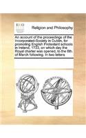 An Account of the Proceedings of the Incorporated-Society in Dublin, for Promoting English Protestant Schools in Ireland, 1733, on Which Day the Royal Charter Was Opened, to the 6th. of March Following. in Two Letters