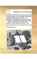 A critical essay on the ancient inhabitants of the northern parts of Britain, or Scotland. Containing an account of the Romans, of the Britains betwixt the Walls, ... With an appendix of ancient MS. pieces. In two volumes Volume 1 of 2