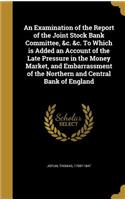 An Examination of the Report of the Joint Stock Bank Committee, &c. &c. To Which is Added an Account of the Late Pressure in the Money Market, and Embarrassment of the Northern and Central Bank of England