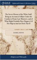 The Secret History of the White Staff, Being an Account of Affairs Under the Conduct of Some Late Ministers, and of What Might Probably Have Happen'd If Her Majesty Had Not Died. Part II