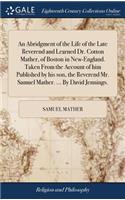 An Abridgment of the Life of the Late Reverend and Learned Dr. Cotton Mather, of Boston in New-England. Taken from the Account of Him Published by His Son, the Reverend Mr. Samuel Mather. ... by David Jennings.