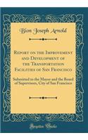 Report on the Improvement and Development of the Transportation Facilities of San Francisco: Submitted to the Mayor and the Board of Supervisors, City of San Francisco (Classic Reprint)