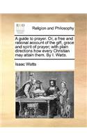 A Guide to Prayer. Or, a Free and Rational Account of the Gift, Grace and Spirit of Prayer; With Plain Directions How Every Christian May Attain Them. by I. Watts.