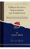 A Brief Account, Scholarships and Exhibitions: Open to Competition, in the in of University of with Specimens of the Examination Papers (Classic Reprint)