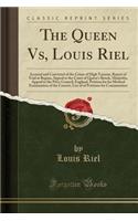 The Queen Vs, Louis Riel: Accused and Convicted of the Crime of High Treason, Report of Trial at Regina, Appeal to the Court of Queen's Bench, Manitoba, Appeal to the Privy Council, England, Petition for for Medical Examination of the Convict, List