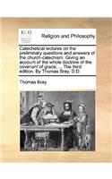 Catechetical Lectures on the Preliminary Questions and Answers of the Church-Catechism. Giving an Account of the Whole Doctrine of the Covenant of Grace; ... the Third Edition. by Thomas Bray, D.D.