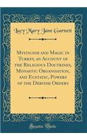 Mysticism and Magic in Turkey, an Account of the Religious Doctrines, Monastic Organisation, and Ecstatic, Powers of the Dervish Orders (Classic Reprint)