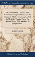 An Account of the Testicles, Their Common Coverings and Coats; And the Diseases to Which They Are Liable. with the Method of Treating Them. the Second Edition, with Additions. by Joseph Warner,