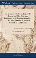 An Account of the Proceedings of the British, and Other Protestant Inhabitants, of the Province of Quebeck, ... In Order to Obtain an House of Assembly in That Province